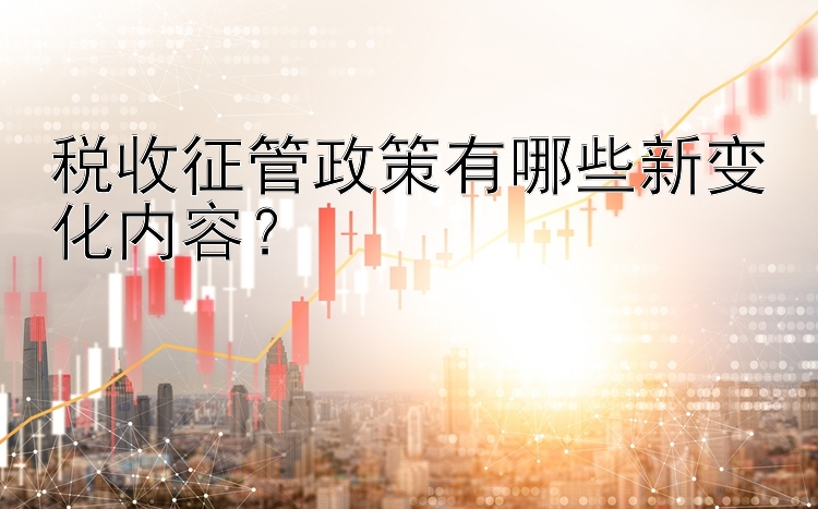 税收征管政策有哪些新变化内容？