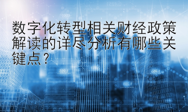 数字化转型相关财经政策解读的详尽分析有哪些关键点？