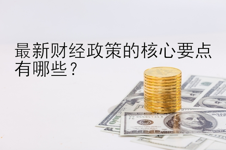 最新财经政策的核心要点有哪些？