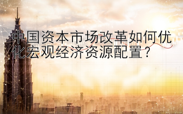 中国资本市场改革如何优化宏观经济资源配置？