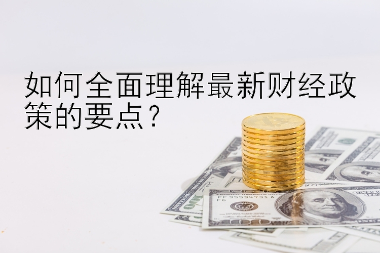 如何全面理解最新财经政策的要点？