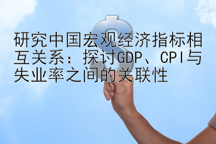 研究中国宏观经济指标相互关系：探讨GDP、CPI与失业率之间的关联性