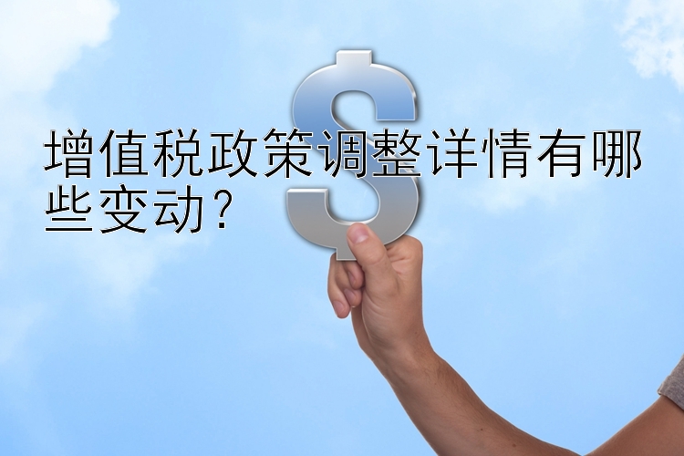 增值税政策调整详情有哪些变动？