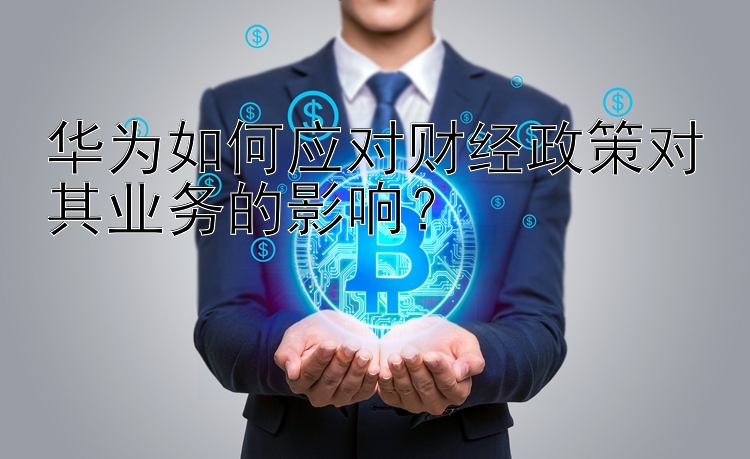 华为如何应对财经政策对其业务的影响？