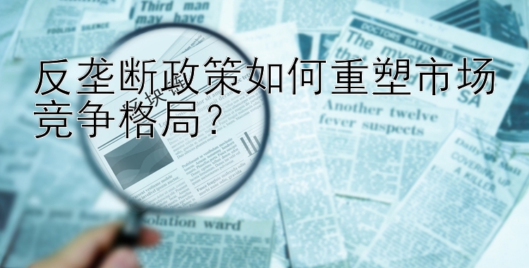 反垄断政策如何重塑市场竞争格局？