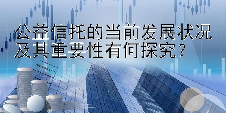 公益信托的当前发展状况及其重要性有何探究？