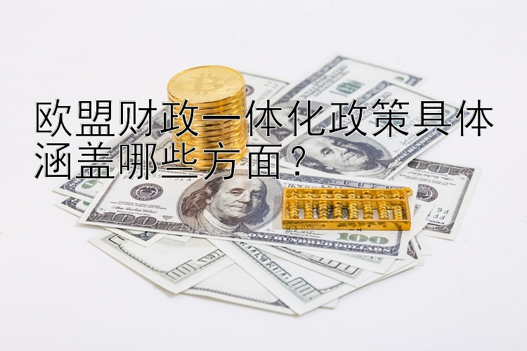 欧盟财政一体化政策具体涵盖哪些方面？