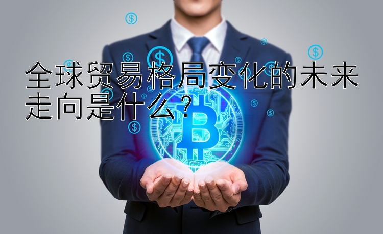 全球贸易格局变化的未来走向是什么？