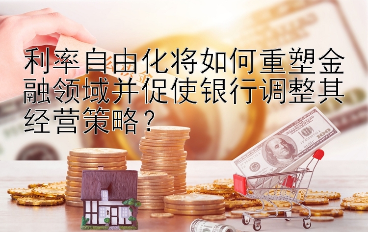 利率自由化将如何重塑金融领域并促使银行调整其经营策略？