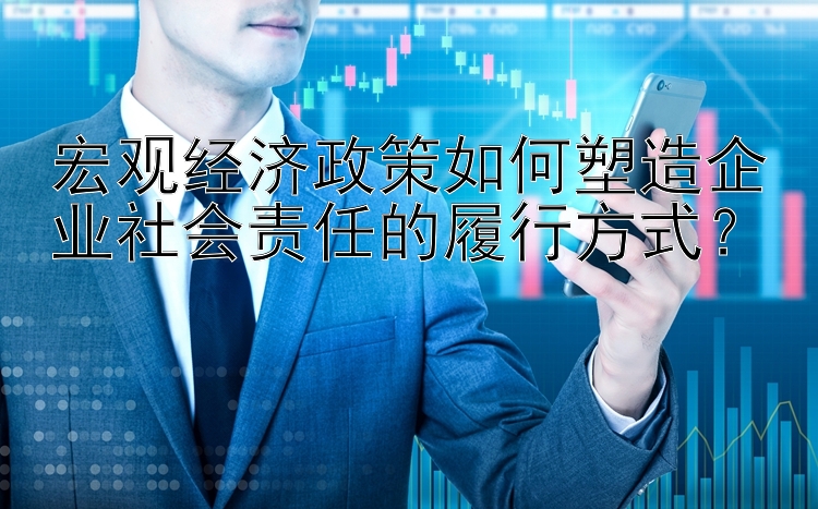 宏观经济政策如何塑造企业社会责任的履行方式？