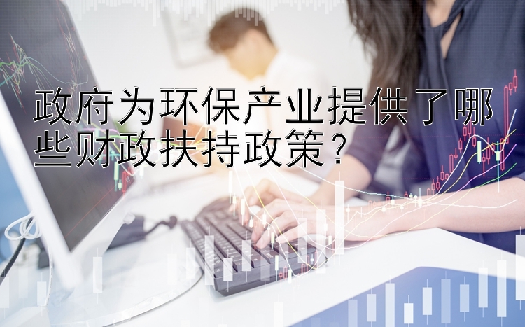 政府为环保产业提供了哪些财政扶持政策？