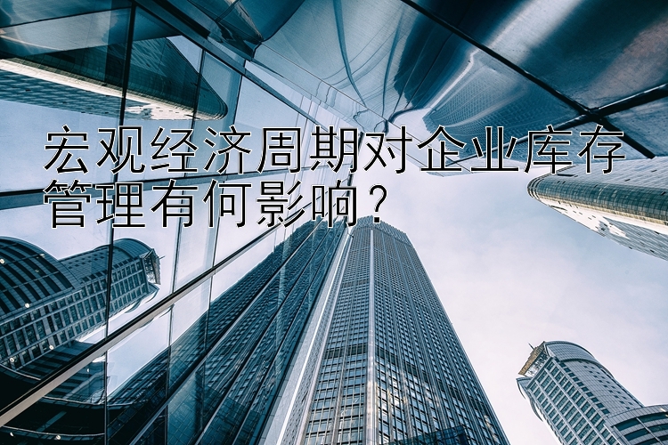 宏观经济周期对企业库存管理有何影响？