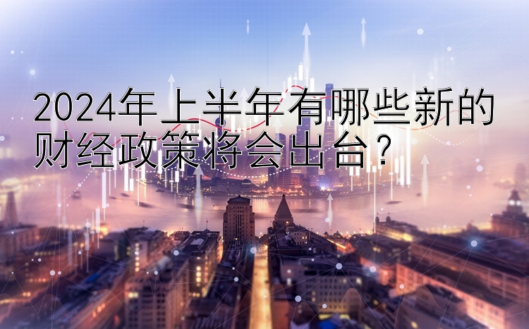 2024年上半年有哪些新的财经政策将会出台？