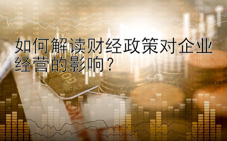 如何解读财经政策对企业经营的影响？