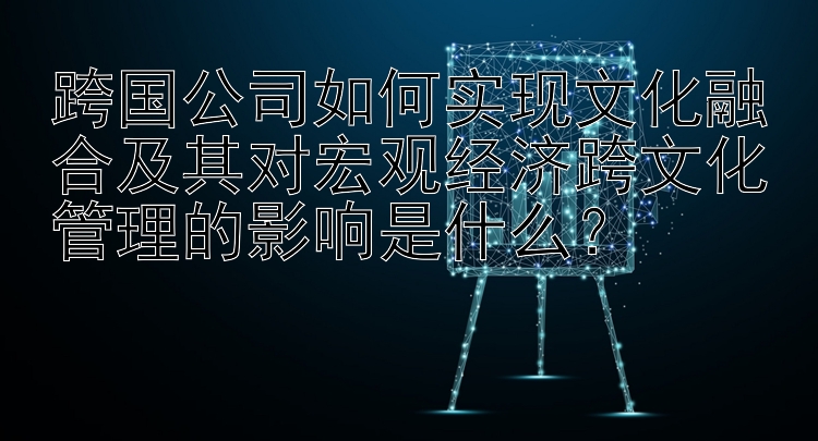 跨国公司如何实现文化融合及其对宏观经济跨文化管理的影响是什么？