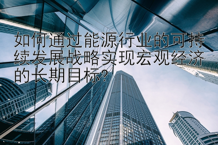 如何通过能源行业的可持续发展战略实现宏观经济的长期目标?