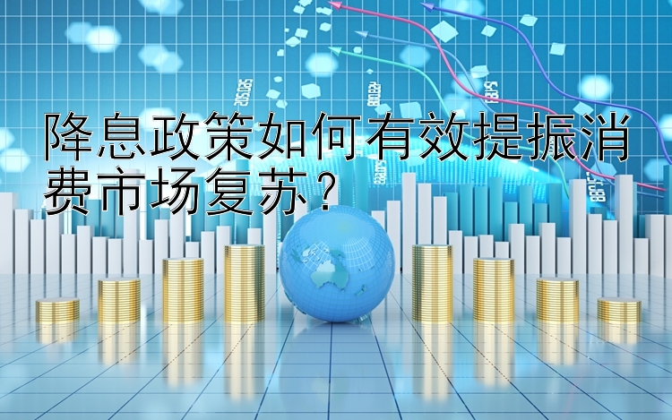 降息政策如何有效提振消费市场复苏？