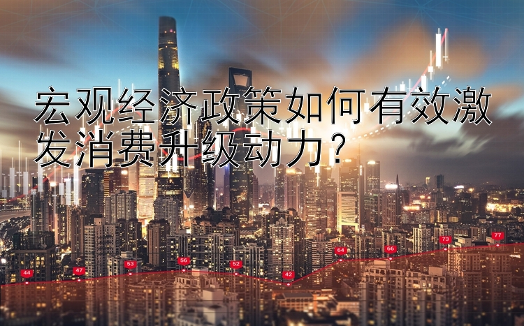 宏观经济政策如何有效激发消费升级动力？