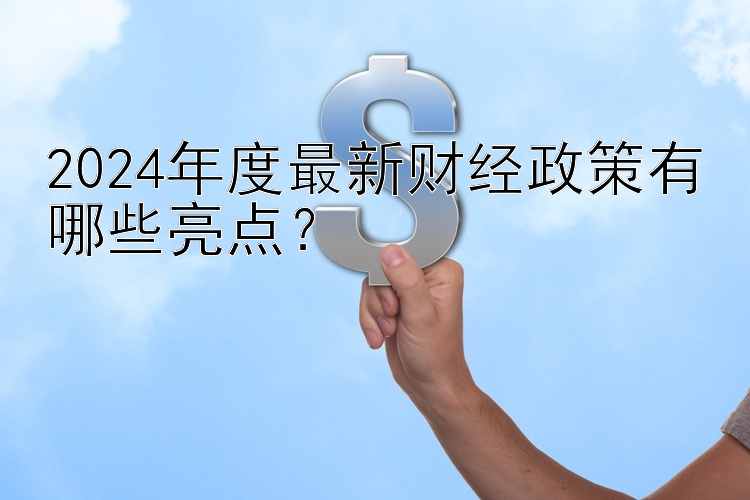 2024年度最新财经政策有哪些亮点？