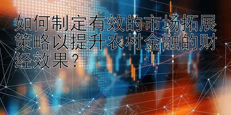 如何制定有效的市场拓展策略以提升农村金融的财经效果？