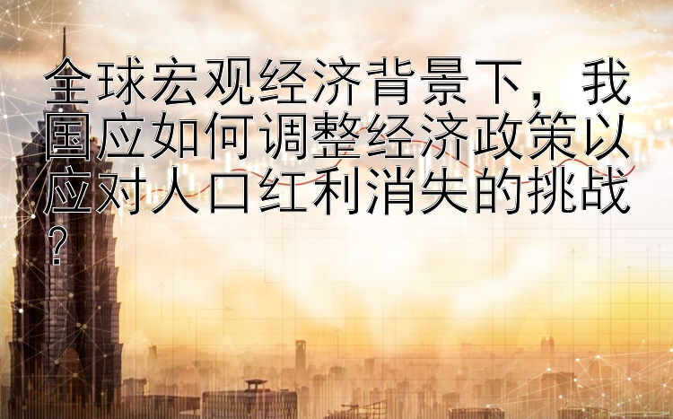 全球宏观经济背景下，我国应如何调整经济政策以应对人口红利消失的挑战？