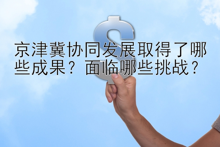 京津冀协同发展取得了哪些成果？面临哪些挑战？