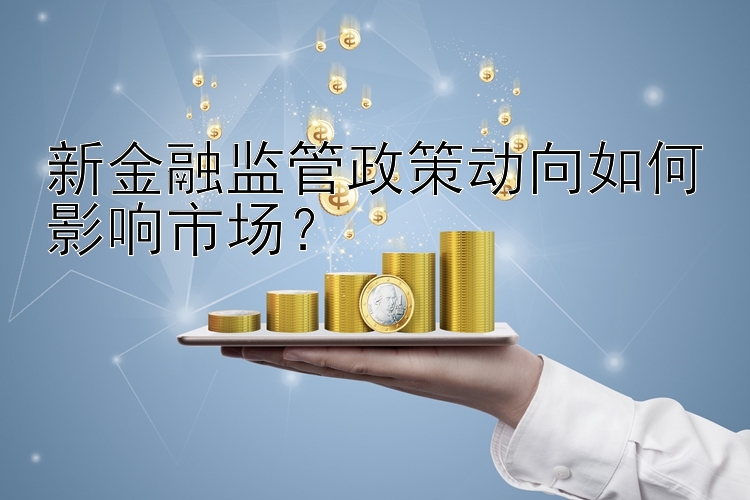 新金融监管政策动向如何影响市场？