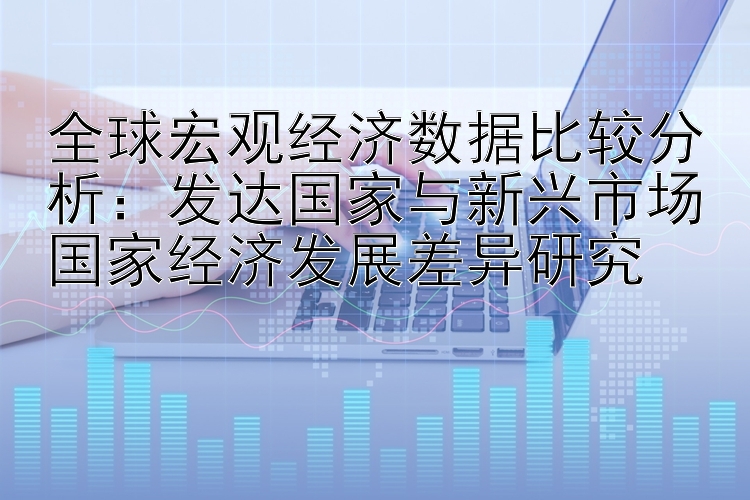 全球宏观经济数据比较分析：发达国家与新兴市场国家经济发展差异研究