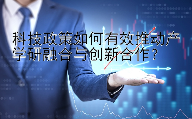 科技政策如何有效推动产学研融合与创新合作？