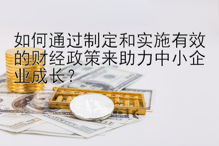 如何通过制定和实施有效的财经政策来助力中小企业成长？