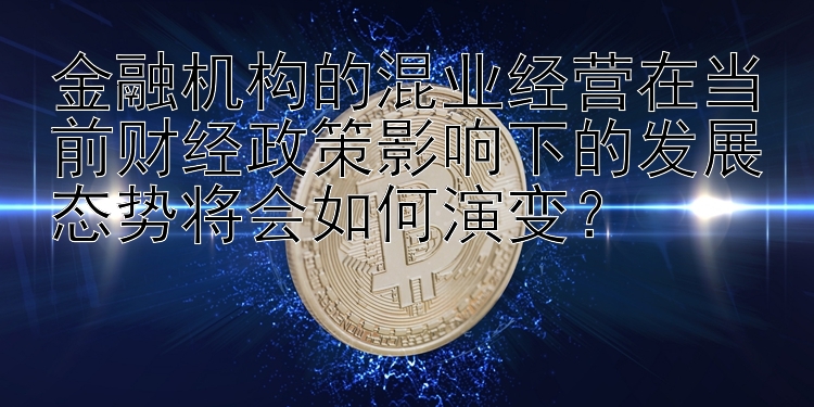 金融机构的混业经营在当前财经政策影响下的发展态势将会如何演变？