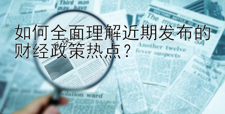 如何全面理解近期发布的财经政策热点？