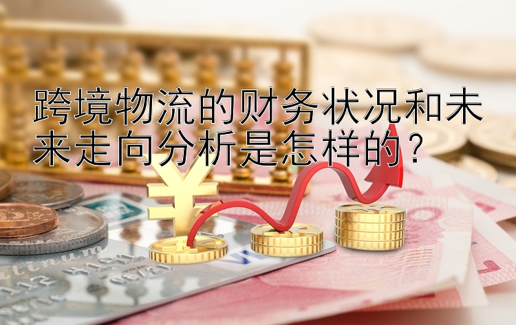 跨境物流的财务状况和未来走向分析是怎样的？