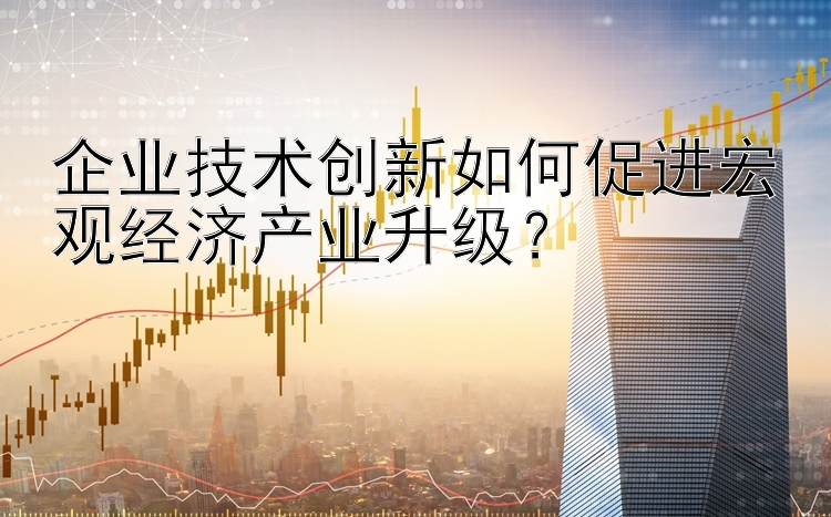 企业技术创新如何促进宏观经济产业升级？