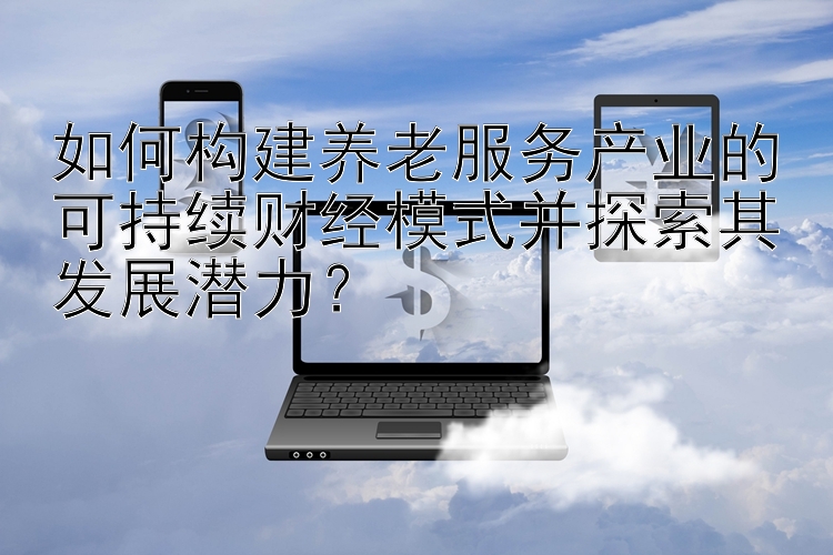 如何构建养老服务产业的可持续财经模式并探索其发展潜力？