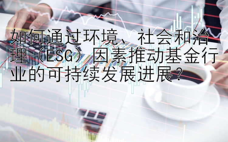 如何通过环境、社会和治理（ESG）因素推动基金行业的可持续发展进展？