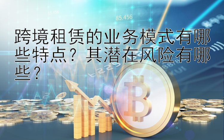 跨境租赁的业务模式有哪些特点？其潜在风险有哪些？