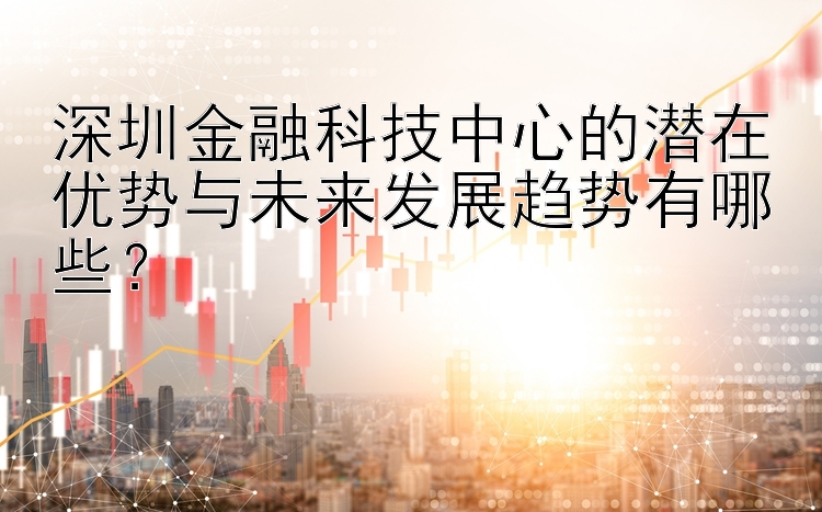 深圳金融科技中心的潜在优势与未来发展趋势有哪些？