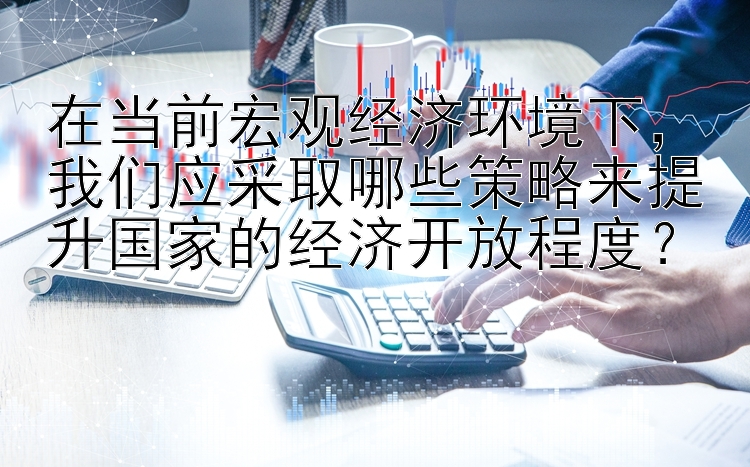 在当前宏观经济环境下，我们应采取哪些策略来提升国家的经济开放程度？