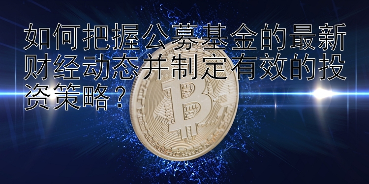 如何把握公募基金的最新财经动态并制定有效的投资策略？