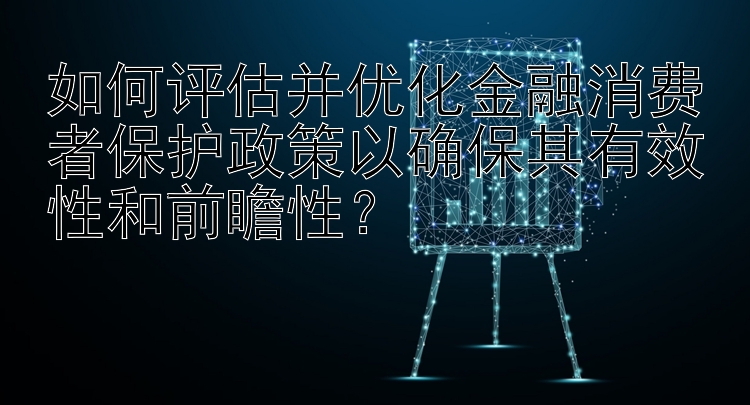 如何评估并优化金融消费者保护政策以确保其有效性和前瞻性？