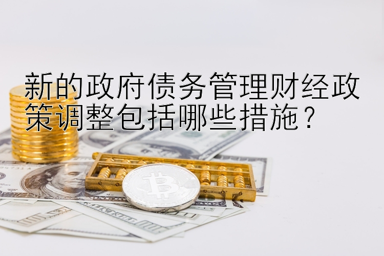 新的政府债务管理财经政策调整包括哪些措施？