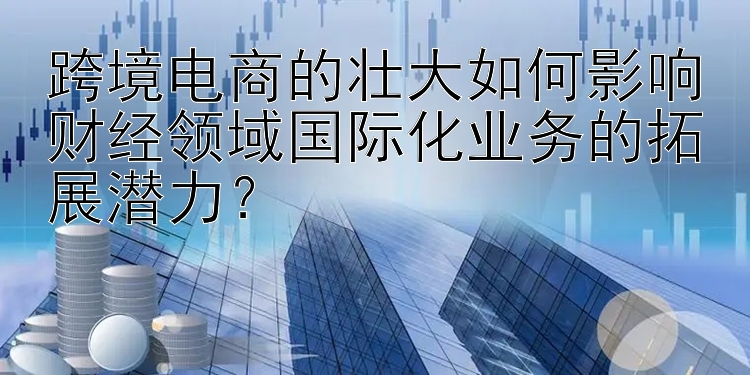 跨境电商的壮大如何影响财经领域国际化业务的拓展潜力？