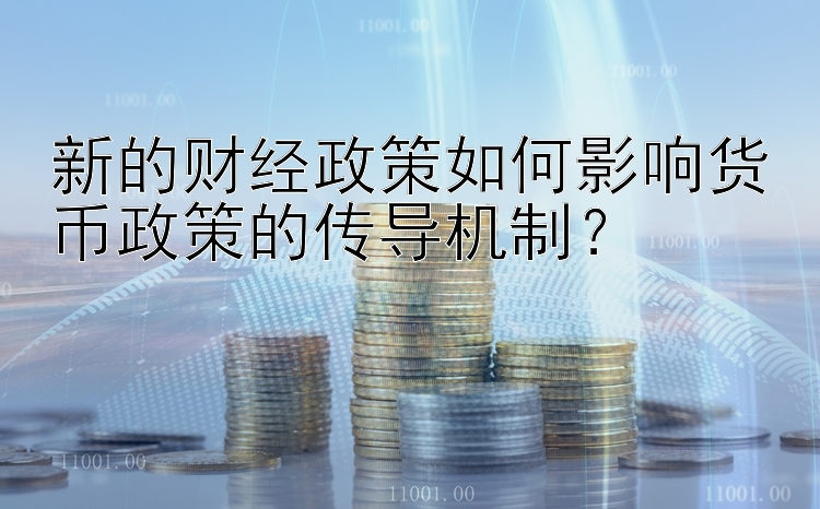 新的财经政策如何影响货币政策的传导机制？