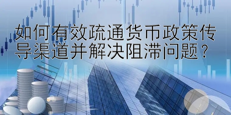 如何有效疏通货币政策传导渠道并解决阻滞问题？