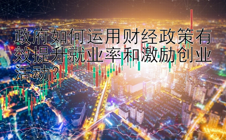 政府如何运用财经政策有效提升就业率和激励创业活动？