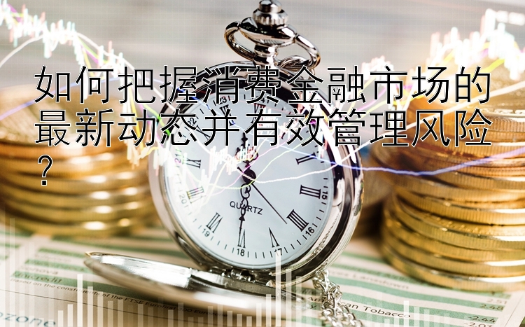 如何把握消费金融市场的最新动态并有效管理风险？