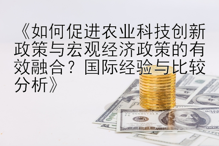 《如何促进农业科技创新政策与宏观经济政策的有效融合？国际经验与比较分析》