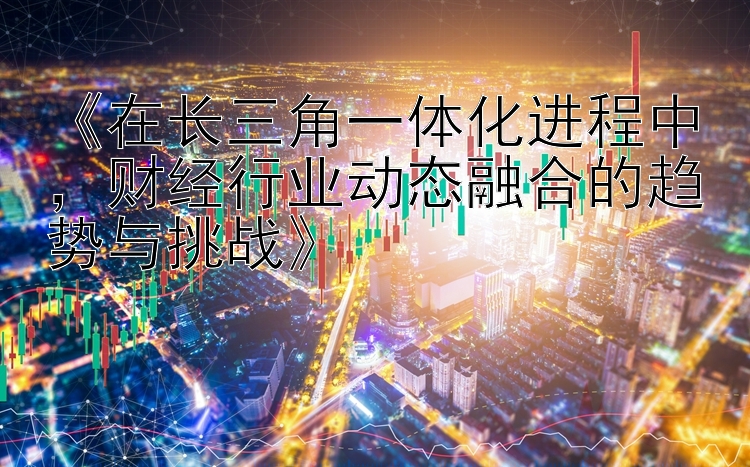 《在长三角一体化进程中，财经行业动态融合的趋势与挑战》