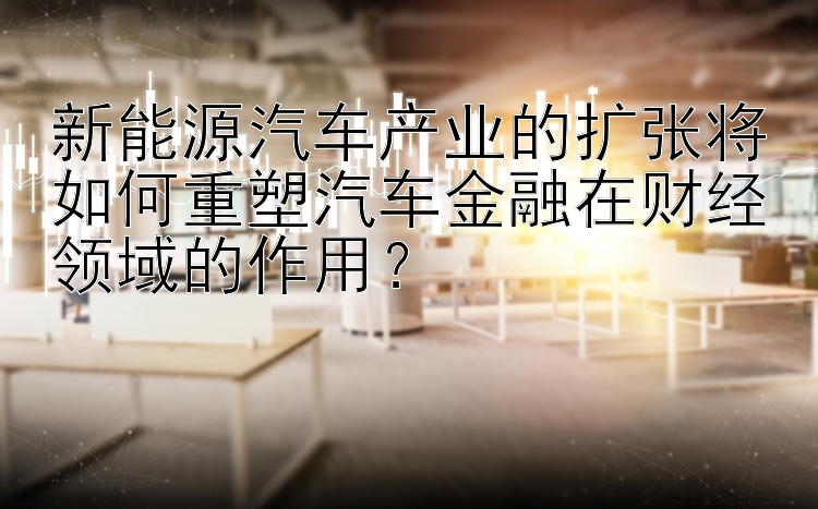 新能源汽车产业的扩张将如何重塑汽车金融在财经领域的作用？